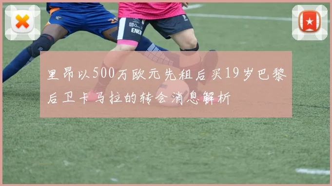 里昂以500万欧元先租后买19岁巴黎后卫卡马拉的转会消息解析