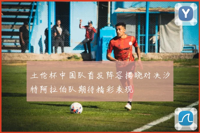 土伦杯中国队首发阵容揭晓对决沙特阿拉伯队期待精彩表现