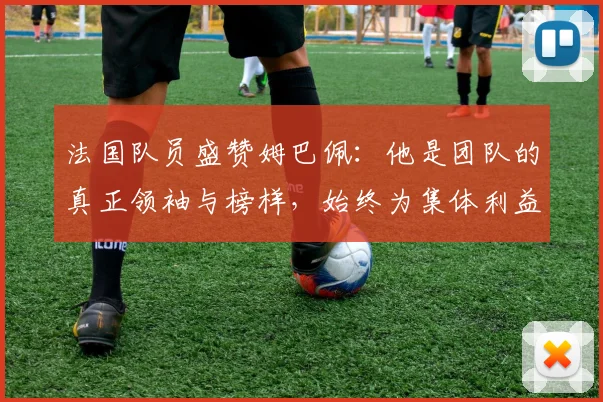 法国队员盛赞姆巴佩：他是团队的真正领袖与榜样，始终为集体利益考虑