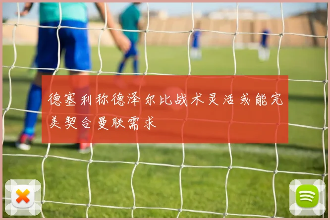 德塞利称德泽尔比战术灵活或能完美契合曼联需求