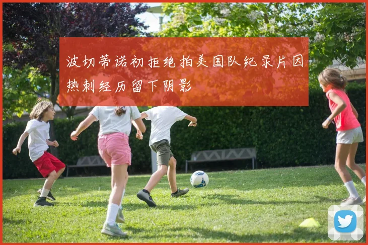 波切蒂诺初拒绝拍美国队纪录片因热刺经历留下阴影