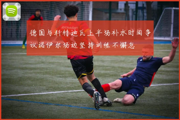 德国与科特迪瓦上半场补水时间争议诺伊尔场边坚持训练不懈怠