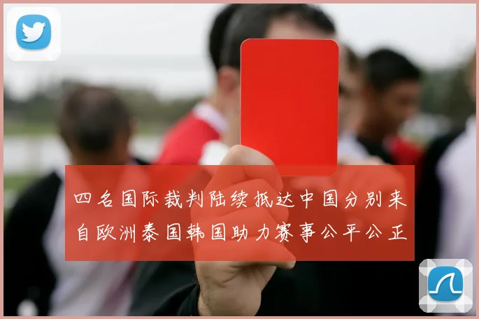 四名国际裁判陆续抵达中国分别来自欧洲泰国韩国助力赛事公平公正