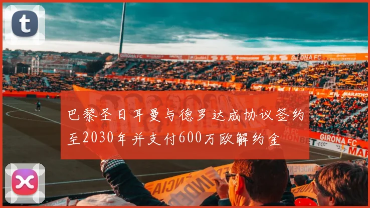 巴黎圣日耳曼与德罗达成协议签约至2030年并支付600万欧解约金