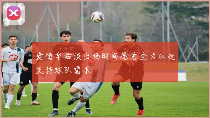 爱德华兹谈出场时间愿意全力以赴支持球队需求