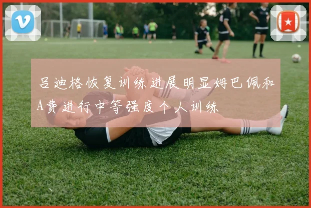 吕迪格恢复训练进展明显姆巴佩和A费进行中等强度个人训练
