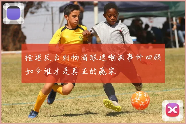枪迷反击利物浦球迷嘲讽事件回顾如今谁才是真正的赢家
