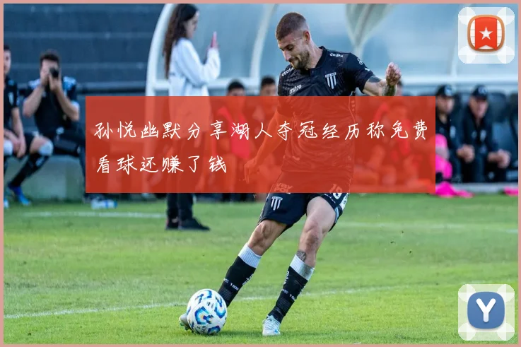 孙悦幽默分享湖人夺冠经历称免费看球还赚了钱