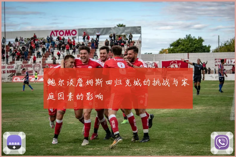 鲍尔谈詹姆斯回归克城的挑战与家庭因素的影响