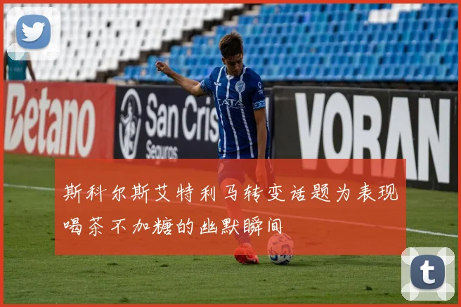 斯科尔斯艾特利马转变话题为表现喝茶不加糖的幽默瞬间