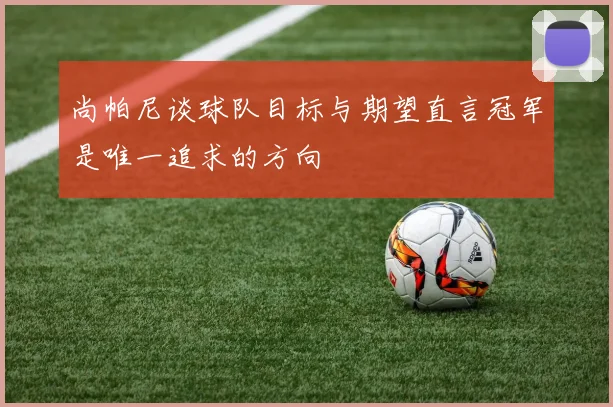 尚帕尼谈球队目标与期望直言冠军是唯一追求的方向