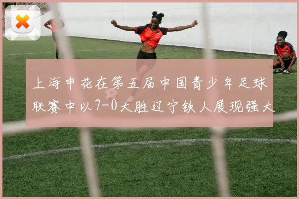 上海申花在第五届中国青少年足球联赛中以7-0大胜辽宁铁人展现强大实力