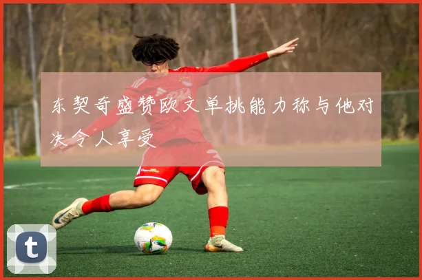 东契奇盛赞欧文单挑能力称与他对决令人享受