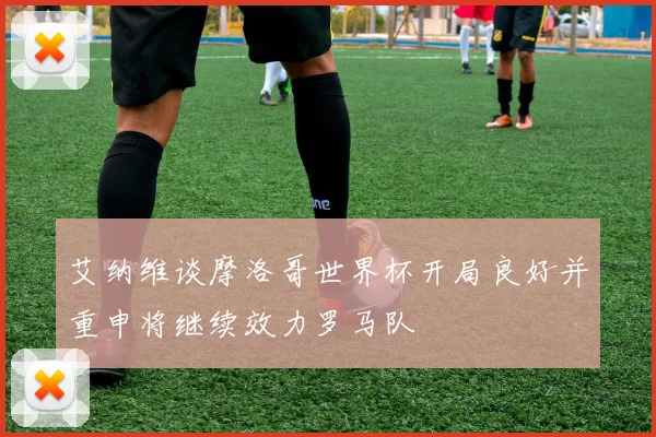 艾纳维谈摩洛哥世界杯开局良好并重申将继续效力罗马队