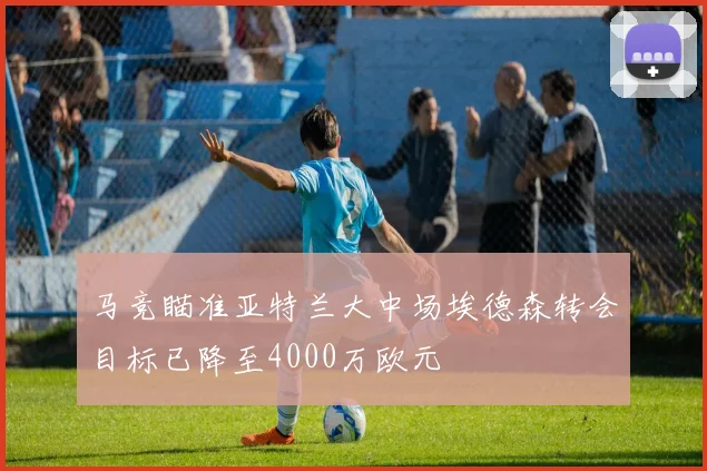 马竞瞄准亚特兰大中场埃德森转会目标已降至4000万欧元