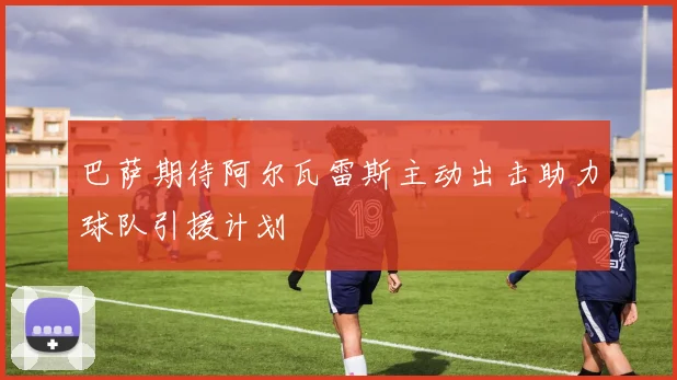 巴萨期待阿尔瓦雷斯主动出击助力球队引援计划