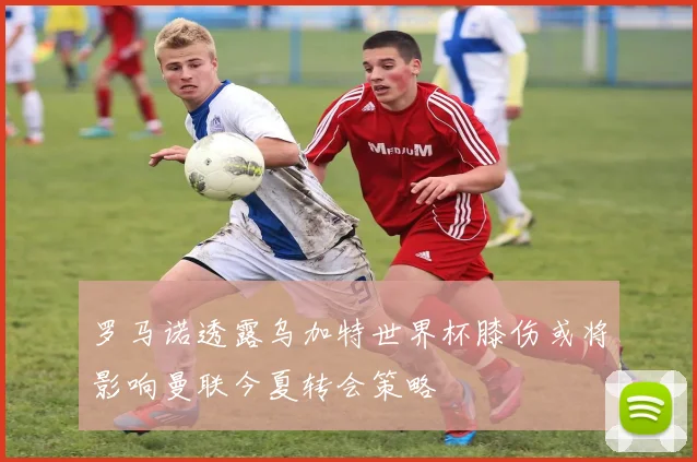 罗马诺透露乌加特世界杯膝伤或将影响曼联今夏转会策略