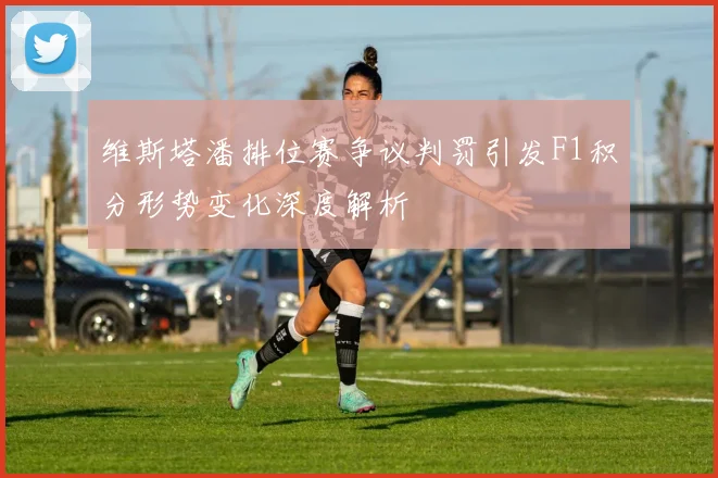 维斯塔潘排位赛争议判罚引发F1积分形势变化深度解析